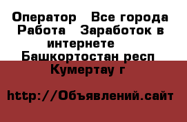 Оператор - Все города Работа » Заработок в интернете   . Башкортостан респ.,Кумертау г.